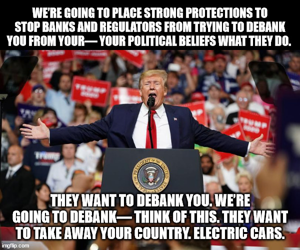 wtf. And Biden is the one in "decline"?!? | WE’RE GOING TO PLACE STRONG PROTECTIONS TO STOP BANKS AND REGULATORS FROM TRYING TO DEBANK YOU FROM YOUR— YOUR POLITICAL BELIEFS WHAT THEY DO. THEY WANT TO DEBANK YOU. WE’RE GOING TO DEBANK— THINK OF THIS. THEY WANT TO TAKE AWAY YOUR COUNTRY. ELECTRIC CARS. | image tagged in trump rally 2 | made w/ Imgflip meme maker