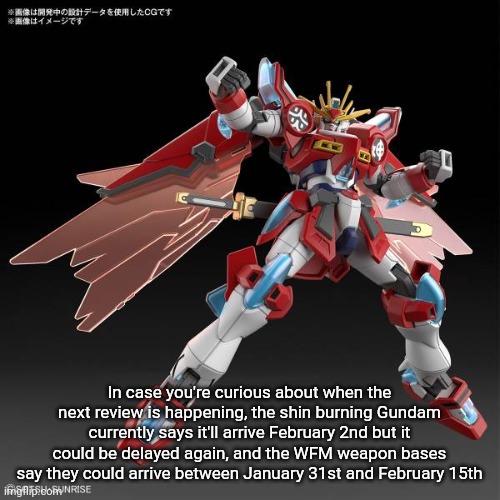 So... it's gonna be a few weeks. | In case you're curious about when the next review is happening, the shin burning Gundam currently says it'll arrive February 2nd but it could be delayed again, and the WFM weapon bases say they could arrive between January 31st and February 15th | made w/ Imgflip meme maker
