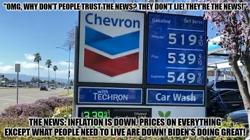Why I Do Not Trust The News | "OMG, WHY DON'T PEOPLE TRUST THE NEWS? THEY DON'T LIE! THEY'RE THE NEWS!"; THE NEWS: INFLATION IS DOWN. PRICES ON EVERYTHING EXCEPT WHAT PEOPLE NEED TO LIVE ARE DOWN! BIDEN'S DOING GREAT! | image tagged in gas prices,inflation,lies | made w/ Imgflip meme maker