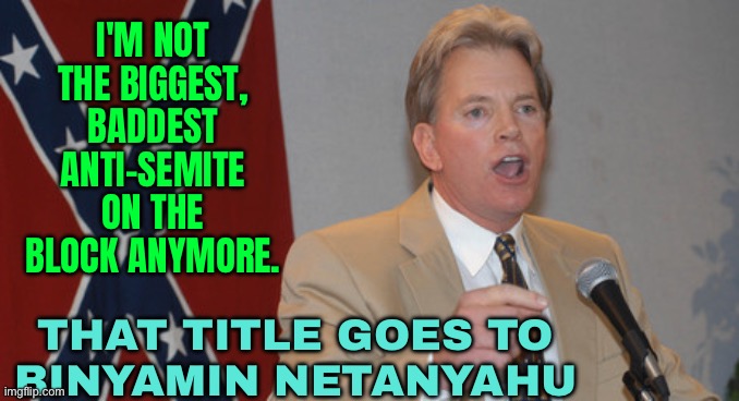 That title goes to Benjamin Netanyahu | I'M NOT THE BIGGEST, BADDEST ANTI-SEMITE ON THE BLOCK ANYMORE. THAT TITLE GOES TO
BINYAMIN NETANYAHU | image tagged in dr david duke,racism,anti-semitism,anti-semite and a racist,you are accused of anti-soviet behavior,freedom in murica | made w/ Imgflip meme maker