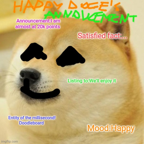 Happy doge's announcement | Announcement:I am almost at 20k points; Satisfied fact:... Listing to:We'll enjoy it; Entity of the millisecond!
Doodleboard; Mood:Happy | image tagged in memes,doge,new comedy doge's announcement | made w/ Imgflip meme maker