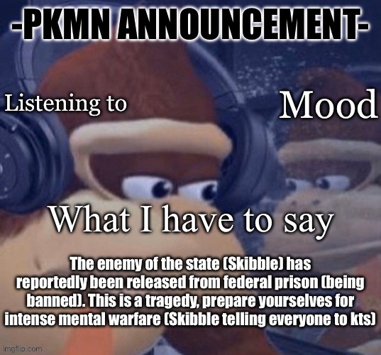 PKMN announcement | The enemy of the state (Skibble) has reportedly been released from federal prison (being banned). This is a tragedy, prepare yourselves for intense mental warfare (Skibble telling everyone to kts) | image tagged in pkmn announcement | made w/ Imgflip meme maker