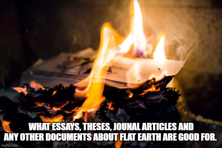 WHAT ESSAYS, THESES, JOUNAL ARTICLES AND ANY OTHER DOCUMENTS ABOUT FLAT EARTH ARE GOOD FOR. | image tagged in burning paper,the earth is not flat | made w/ Imgflip meme maker