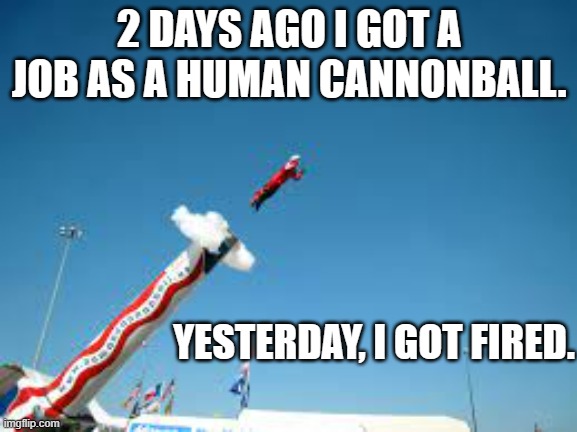 meme by Brad I was hired as a human cannonball | 2 DAYS AGO I GOT A JOB AS A HUMAN CANNONBALL. YESTERDAY, I GOT FIRED. | image tagged in fun,funny meme,circus,humor,humor memes | made w/ Imgflip meme maker