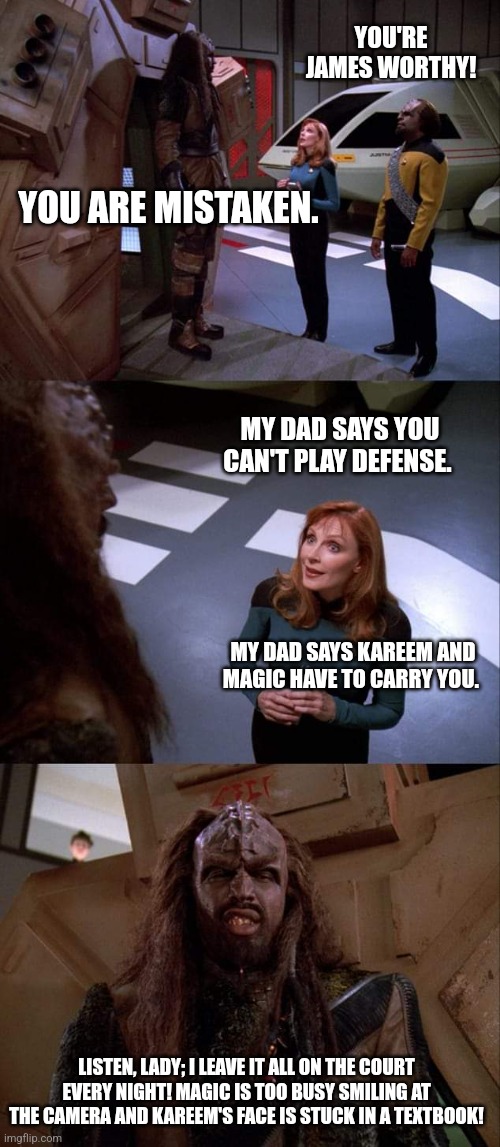 Busted | YOU'RE JAMES WORTHY! YOU ARE MISTAKEN. MY DAD SAYS YOU CAN'T PLAY DEFENSE. MY DAD SAYS KAREEM AND MAGIC HAVE TO CARRY YOU. LISTEN, LADY; I LEAVE IT ALL ON THE COURT EVERY NIGHT! MAGIC IS TOO BUSY SMILING AT THE CAMERA AND KAREEM'S FACE IS STUCK IN A TEXTBOOK! | image tagged in star trek tng | made w/ Imgflip meme maker