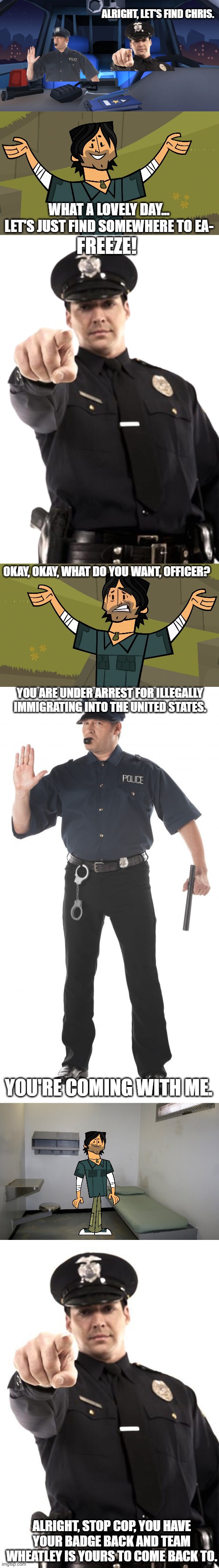 Part 2 | ALRIGHT, LET'S FIND CHRIS. WHAT A LOVELY DAY... LET'S JUST FIND SOMEWHERE TO EA-; FREEZE! OKAY, OKAY, WHAT DO YOU WANT, OFFICER? YOU ARE UNDER ARREST FOR ILLEGALLY IMMIGRATING INTO THE UNITED STATES. YOU'RE COMING WITH ME. ALRIGHT, STOP COP, YOU HAVE YOUR BADGE BACK AND TEAM WHEATLEY IS YOURS TO COME BACK TO. | image tagged in inside police car,total drama island chris mclean,team wheatley cop 2,memes,stop cop,prison cell inside | made w/ Imgflip meme maker