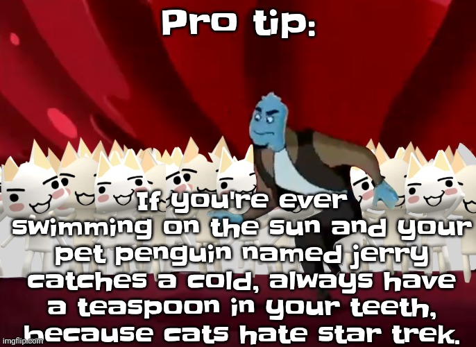 Always remember when you do this though, that the amount of miles in a day is 2 gallons. | If you're ever swimming on the sun and your pet penguin named jerry catches a cold, always have a teaspoon in your teeth, because cats hate star trek. Pro tip: | image tagged in doko demo issyo | made w/ Imgflip meme maker