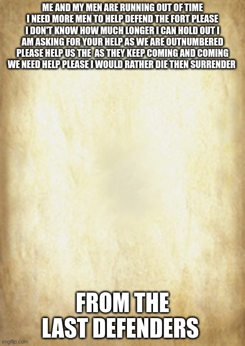 Old Letter | ME AND MY MEN ARE RUNNING OUT OF TIME I NEED MORE MEN TO HELP DEFEND THE FORT PLEASE I DON'T KNOW HOW MUCH LONGER I CAN HOLD OUT I AM ASKING FOR YOUR HELP AS WE ARE OUTNUMBERED PLEASE HELP US THE  AS THEY KEEP COMING AND COMING WE NEED HELP PLEASE I WOULD RATHER DIE THAN SURRENDER; FROM THE LAST DEFENDERS | image tagged in old letter | made w/ Imgflip meme maker