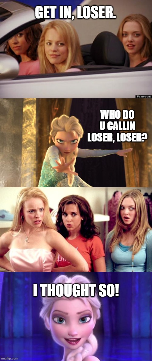 Elsa Roasts Mean Girls | GET IN, LOSER. WHO DO U CALLIN LOSER, LOSER? I THOUGHT SO! | image tagged in get in loser,elsa frozen,mean girls shocked,elsa - never bothered,disney,mean girls | made w/ Imgflip meme maker