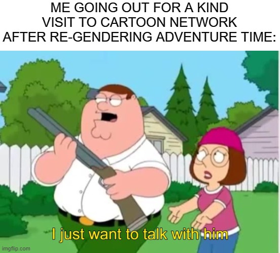 I just found out. | ME GOING OUT FOR A KIND VISIT TO CARTOON NETWORK AFTER RE-GENDERING ADVENTURE TIME: | image tagged in i just wanna talk to him | made w/ Imgflip meme maker