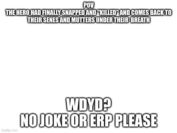 Note:You are still alive but the hero doesn't know thatTW | POV
THE HERO HAD FINALLY SNAPPED AND "KILLED" AND COMES BACK TO THEIR SENES AND MUTTERS UNDER THEIR  BREATH; WDYD?
NO JOKE OR ERP PLEASE | image tagged in hero/villain,rp | made w/ Imgflip meme maker