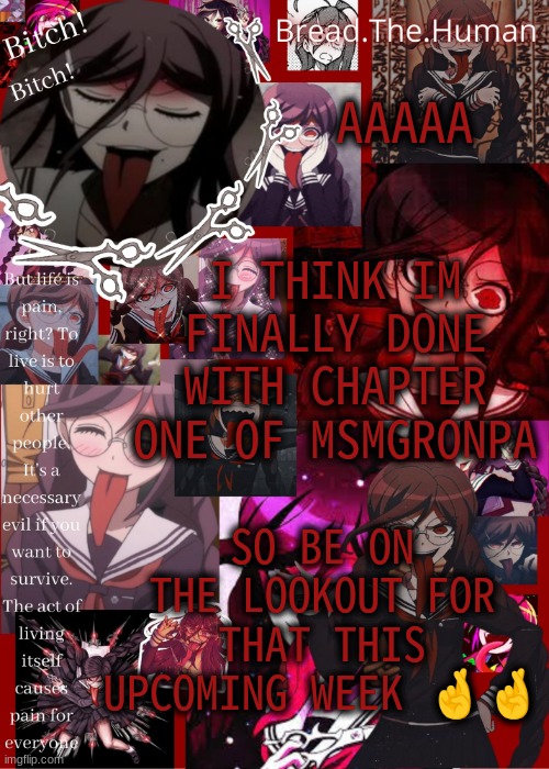 i need ppl to proofread it first but after ill post it | AAAAA; I THINK IM FINALLY DONE WITH CHAPTER ONE OF MSMGRONPA; SO BE ON THE LOOKOUT FOR THAT THIS UPCOMING WEEK 🤞🤞 | image tagged in breads genocide jack temp | made w/ Imgflip meme maker