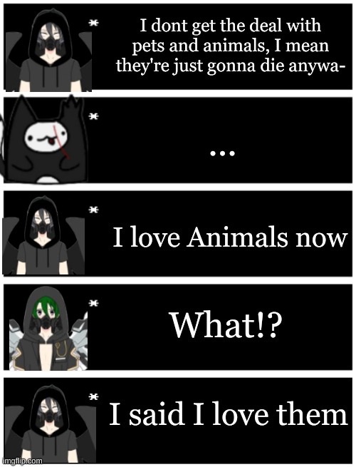 Plaugia logic | I dont get the deal with pets and animals, I mean they're just gonna die anywa-; ... I love Animals now; What!? I said I love them | image tagged in 4 undertale textboxes,undertale text box | made w/ Imgflip meme maker