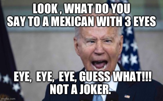 Biden Scream | LOOK , WHAT DO YOU SAY TO A MEXICAN WITH 3 EYES; EYE,  EYE,  EYE, GUESS WHAT!!!
NOT A JOKER. | image tagged in biden scream | made w/ Imgflip meme maker