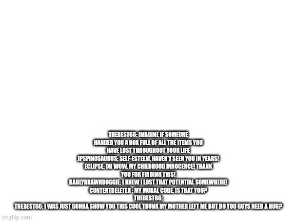 Blank White Template | THEBEST66: IMAGINE IF SOMEONE HANDED YOU A BOX FULL OF ALL THE ITEMS YOU HAVE LOST THROUGHOUT YOUR LIFE
JPSPINOSAURUS: SELF-ESTEEM, HAVEN'T SEEN YOU IN YEARS!
ECLIPSE: OH WOW, MY CHILDHOOD INNOCENCE! THANK YOU FOR FINDING THIS!
BADLYDRAWNDOGGIE: I KNEW I LOST THAT POTENTIAL SOMEWHERE!
CONTENTDELETER : MY MORAL CODE, IS THAT YOU?
THEBEST66:
THEBEST66: I WAS JUST GONNA SHOW YOU THIS COOL TRUNK MY MOTHER LEFT ME BUT DO YOU GUYS NEED A HUG? | image tagged in blank white template | made w/ Imgflip meme maker