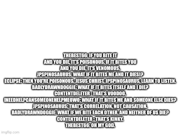 Blank White Template | THEBEST66: IF YOU BITE IT AND YOU DIE, IT’S POISONOUS. IF IT BITES YOU AND YOU DIE, IT’S VENOMOUS.
JPSPINOSAURUS: WHAT IF IT BITES ME AND IT DIES!?
ECLIPSE: THEN YOU’RE POISONOUS. JESUS CHRIST, JPSPINOSAURUS, LEARN TO LISTEN.
BADLYDRAWNDOGGIE: WHAT IF IT BITES ITSELF AND I DIE?
CONTENTDELETER : THAT’S VOODOO.
INEEDHELPCANSOMEONEHELPMEOWO: WHAT IF IT BITES ME AND SOMEONE ELSE DIES?
JPSPINOSAURUS: THAT’S CORRELATION, NOT CAUSATION.
BADLYDRAWNDOGGIE: WHAT IF WE BITE EACH OTHER, AND NEITHER OF US DIE?
CONTENTDELETER : THAT’S KINKY.
THEBEST66: OH MY GOD. | image tagged in blank white template | made w/ Imgflip meme maker