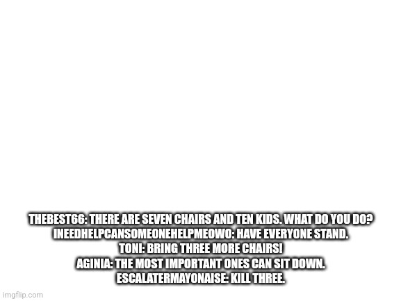 Blank White Template | THEBEST66: THERE ARE SEVEN CHAIRS AND TEN KIDS. WHAT DO YOU DO?
INEEDHELPCANSOMEONEHELPMEOWO: HAVE EVERYONE STAND.
TONI: BRING THREE MORE CHAIRS!
AGINIA: THE MOST IMPORTANT ONES CAN SIT DOWN.
ESCALATERMAYONAISE: KILL THREE. | image tagged in blank white template | made w/ Imgflip meme maker