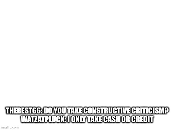 Blank White Template | THEBEST66: DO YOU TAKE CONSTRUCTIVE CRITICISM?
WATZATPLUCK: I ONLY TAKE CASH OR CREDIT | image tagged in blank white template | made w/ Imgflip meme maker