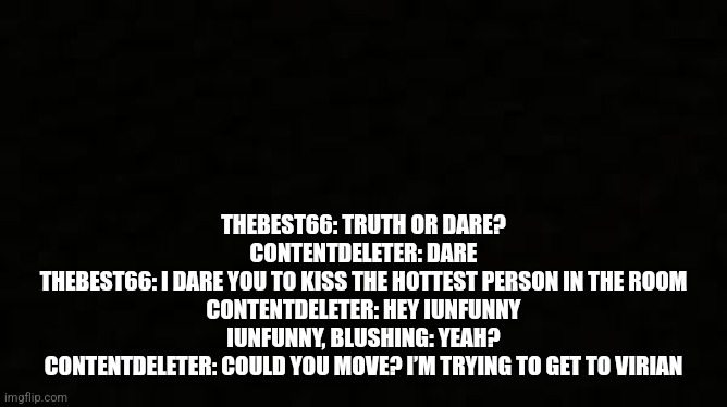 Black blank sheet | THEBEST66: TRUTH OR DARE?
CONTENTDELETER: DARE
THEBEST66: I DARE YOU TO KISS THE HOTTEST PERSON IN THE ROOM
CONTENTDELETER: HEY IUNFUNNY
IUNFUNNY, BLUSHING: YEAH?
CONTENTDELETER: COULD YOU MOVE? I’M TRYING TO GET TO VIRIAN | image tagged in black blank sheet | made w/ Imgflip meme maker