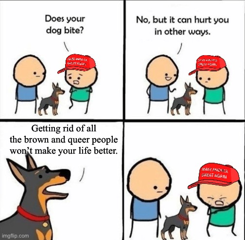 Bigotry and fascism won’t save you from being poor. | Getting rid of all the brown and queer people won’t make your life better. | image tagged in maga does your dog bite,racism,fascism,homophobic,working class | made w/ Imgflip meme maker