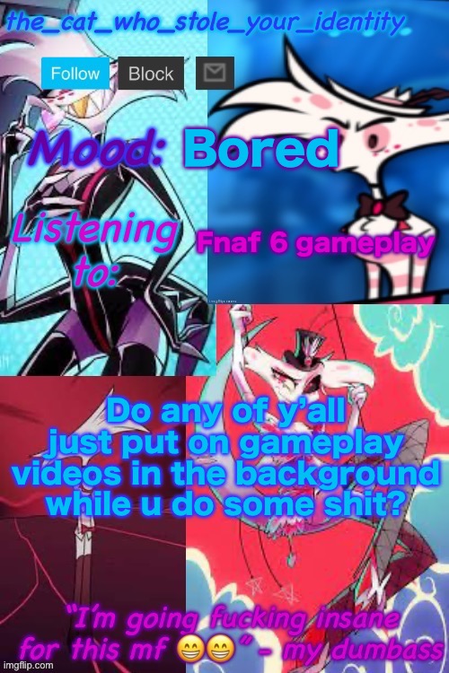 Or is it only me | Bored; Fnaf 6 gameplay; Do any of y’all just put on gameplay videos in the background while u do some shit? | image tagged in cat_who_stole angel dust temp | made w/ Imgflip meme maker