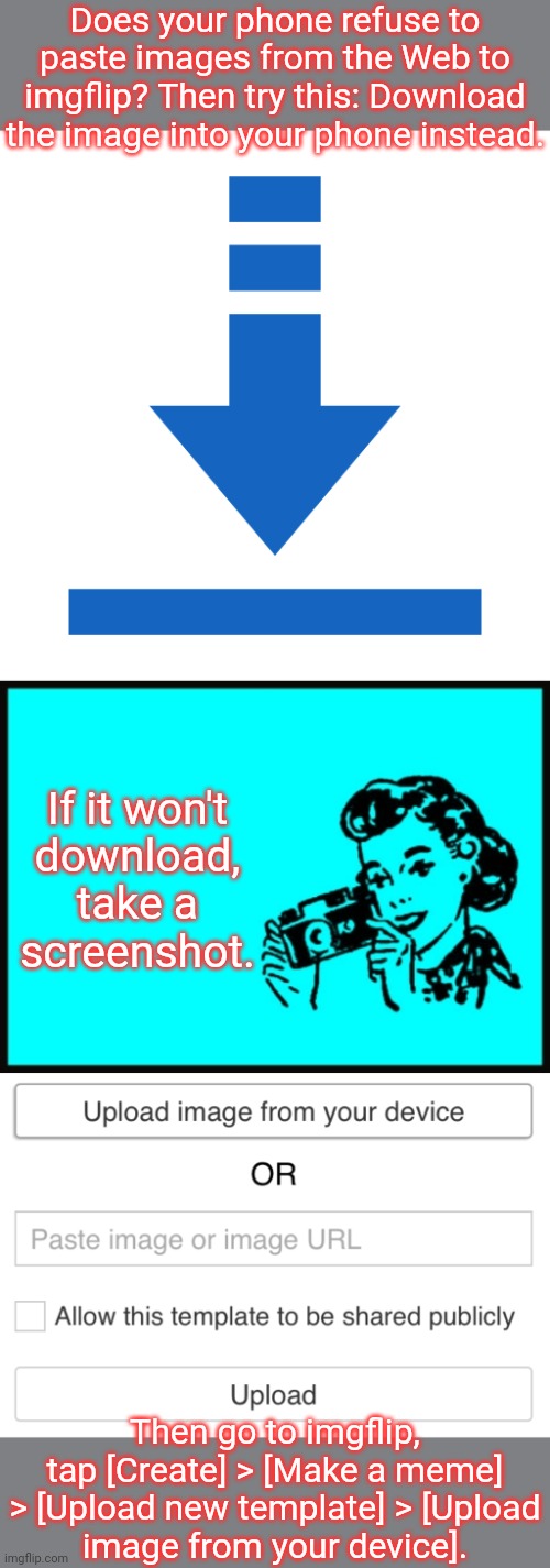 Tedious, but it works for me. | Does your phone refuse to paste images from the Web to imgflip? Then try this: Download the image into your phone instead. If it won't
download, take a
screenshot. Then go to imgflip, tap [Create] > [Make a meme] > [Upload new template] > [Upload
image from your device]. | image tagged in blue download,my screenshots,upload image from your device,advice,technology challenged grandparents,modern problems | made w/ Imgflip meme maker