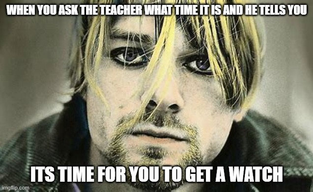 WHEN YOU ASK THE TEACHER WHAT TIME IT IS AND HE TELLS YOU; ITS TIME FOR YOU TO GET A WATCH | image tagged in kurt cobain,teacher | made w/ Imgflip meme maker