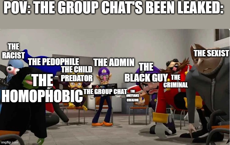 Meme | POV: THE GROUP CHAT'S BEEN LEAKED:; THE RACIST; THE SEXIST; THE BLACK GUY; THE ADMIN; THE PEDOPHILE; THE CHILD PREDATOR; THE CRIMINAL; THE HOMOPHOBIC; THE ONLYFANS CREATOR; THE GROUP CHAT | image tagged in smg4 group meeting | made w/ Imgflip meme maker