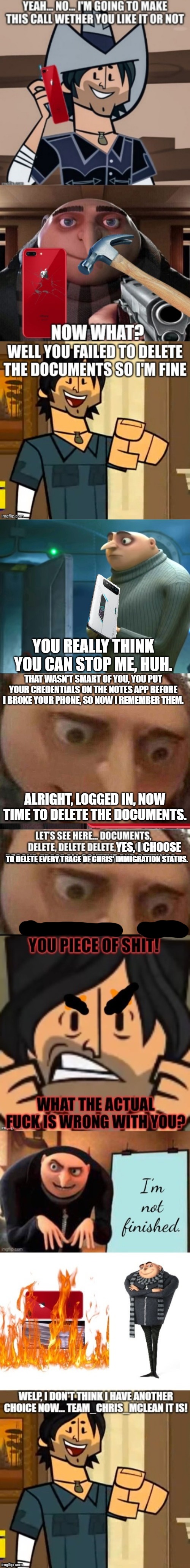 It's called hacking | YOU REALLY THINK YOU CAN STOP ME, HUH. THAT WASN'T SMART OF YOU, YOU PUT YOUR CREDENTIALS ON THE NOTES APP BEFORE I BROKE YOUR PHONE, SO NOW I REMEMBER THEM. ALRIGHT, LOGGED IN, NOW TIME TO DELETE THE DOCUMENTS. YES, I CHOOSE; TO DELETE EVERY TRACE OF CHRIS' IMMIGRATION STATUS. | image tagged in in terms of money we have no money,gru meme | made w/ Imgflip meme maker