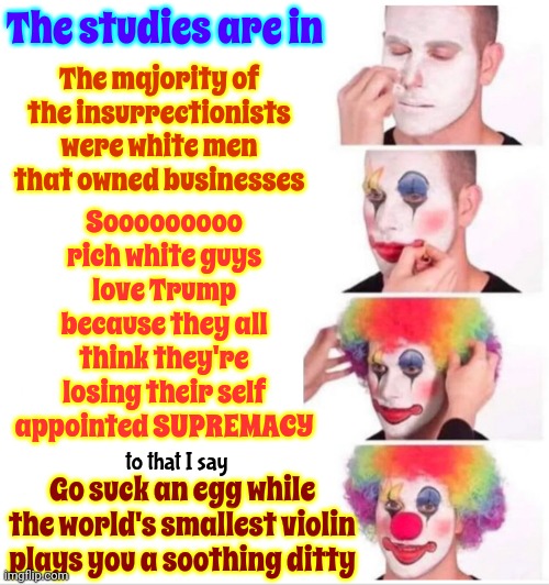 Sucks To Be You Then | The studies are in; The majority of the insurrectionists were white men that owned businesses; Sooooooooo
rich white guys love Trump because they all think they're losing their self appointed SUPREMACY; to that I say; Go suck an egg while the world's smallest violin plays you a soothing ditty | image tagged in memes,clown applying makeup,lock him up,deceitful donald,malignant narcissist,toxic masculinity | made w/ Imgflip meme maker