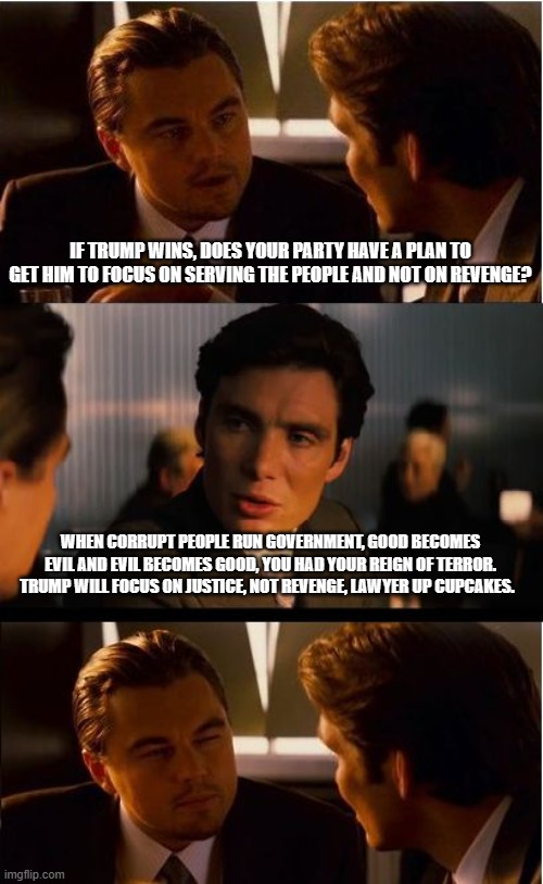 Our turn | IF TRUMP WINS, DOES YOUR PARTY HAVE A PLAN TO GET HIM TO FOCUS ON SERVING THE PEOPLE AND NOT ON REVENGE? WHEN CORRUPT PEOPLE RUN GOVERNMENT, GOOD BECOMES EVIL AND EVIL BECOMES GOOD, YOU HAD YOUR REIGN OF TERROR. TRUMP WILL FOCUS ON JUSTICE, NOT REVENGE, LAWYER UP CUPCAKES. | image tagged in memes,inception,our turn,maga,lawyer up cupcakes,justice is coming | made w/ Imgflip meme maker