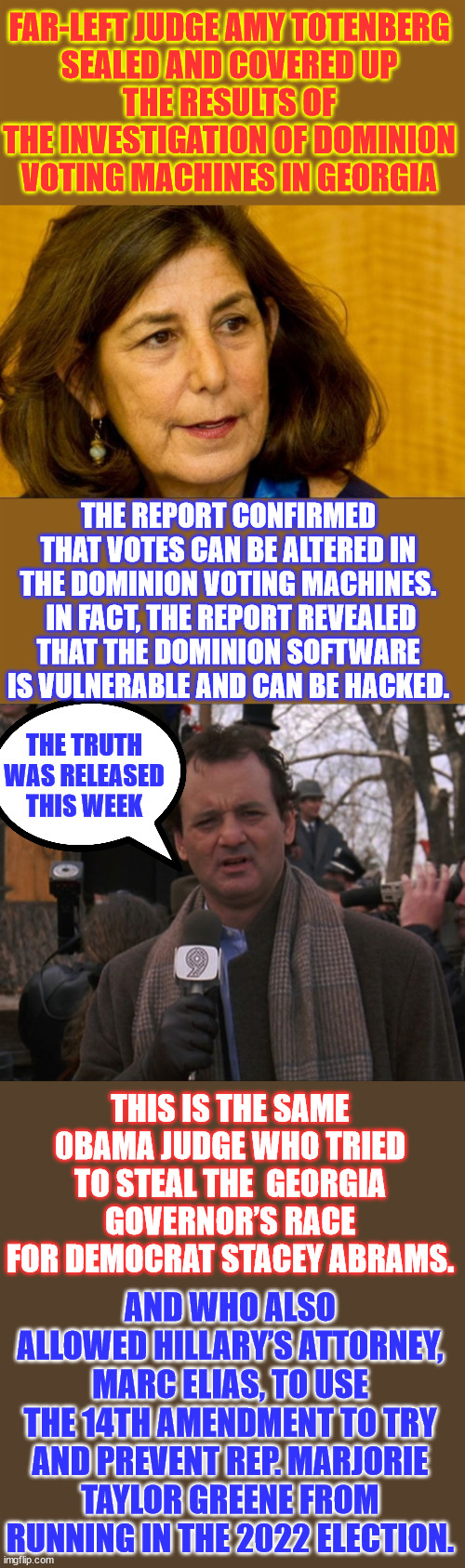 Corrupt 0bama judge tried to hide evidence about Dominion voting machines from the public. | FAR-LEFT JUDGE AMY TOTENBERG
 SEALED AND COVERED UP 
THE RESULTS OF THE INVESTIGATION OF DOMINION VOTING MACHINES IN GEORGIA; THE REPORT CONFIRMED THAT VOTES CAN BE ALTERED IN THE DOMINION VOTING MACHINES.  IN FACT, THE REPORT REVEALED THAT THE DOMINION SOFTWARE IS VULNERABLE AND CAN BE HACKED. THE TRUTH WAS RELEASED THIS WEEK; THIS IS THE SAME 0BAMA JUDGE WHO TRIED TO STEAL THE  GEORGIA GOVERNOR’S RACE FOR DEMOCRAT STACEY ABRAMS. AND WHO ALSO ALLOWED HILLARY’S ATTORNEY, MARC ELIAS, TO USE THE 14TH AMENDMENT TO TRY AND PREVENT REP. MARJORIE TAYLOR GREENE FROM RUNNING IN THE 2022 ELECTION. | image tagged in proof,voting machines,can be hacked to change votes,using just a pen,brad raffensperger knew | made w/ Imgflip meme maker