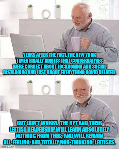 Seriously; can anyone envision leftists learning the correct lessons from history? | YEARS AFTER THE FACT, THE NEW YORK TIMES FINALLY ADMITS THAT CONSERVATIVES WERE CORRECT ABOUT LOCKDOWNS AND SOCIAL DISTANCING AND JUST ABOUT EVERYTHING COVID RELATED. BUT DON'T WORRY.  THE NYT AND THEIR LEFTIST READERSHIP WILL LEARN ABSOLUTELY NOTHING FROM THIS;  AND WILL REMAIN ALL-FEELING, BUT TOTALLY NON-THINKING, LEFTISTS. | image tagged in hide the pain harold | made w/ Imgflip meme maker