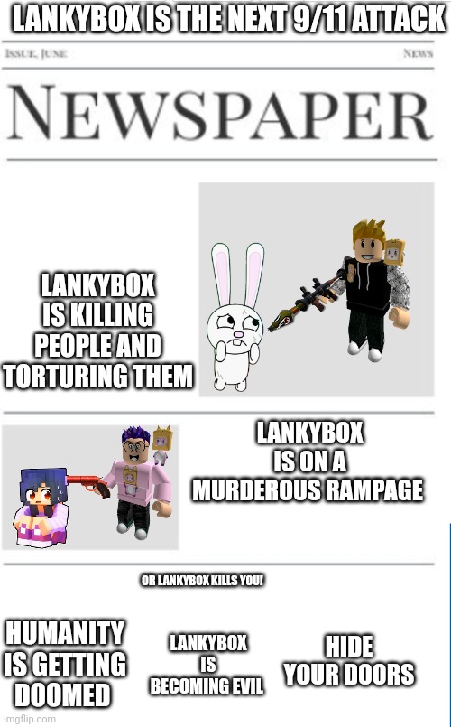 Lankybox incident | LANKYBOX IS THE NEXT 9/11 ATTACK; LANKYBOX IS KILLING PEOPLE AND TORTURING THEM; LANKYBOX IS ON A MURDEROUS RAMPAGE; OR LANKYBOX KILLS YOU! HIDE YOUR DOORS; HUMANITY IS GETTING DOOMED; LANKYBOX IS BECOMING EVIL | image tagged in blank newspaper | made w/ Imgflip meme maker
