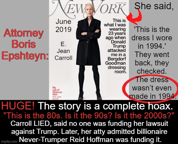President Trump has consistently stated that he was falsely accused. | She said, June 2019; 'This is the 
dress I wore 
in 1994.' 
They went 
back, they 
checked. 
The dress 
wasn’t even 
made in 1994. Attorney 
Boris 
Epshteyn:; E. Jean Carroll; HUGE! The story is a complete hoax. "This is the 80s. Is it the 90s? Is it the 2000s?"; Carroll LIED, said no one was funding her lawsuit 

against Trump. Later, her atty admitted billionaire 

Never-Trumper Reid Hoffman was funding it. | image tagged in politics,donald trump,accused,nevertrump,he said she said,tds | made w/ Imgflip meme maker