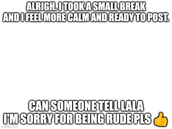 Sorry for overreacting | ALRIGH. I TOOK A SMALL BREAK AND I FEEL MORE CALM AND READY TO POST. CAN SOMEONE TELL LALA I'M SORRY FOR BEING RUDE PLS 👍 | image tagged in message | made w/ Imgflip meme maker