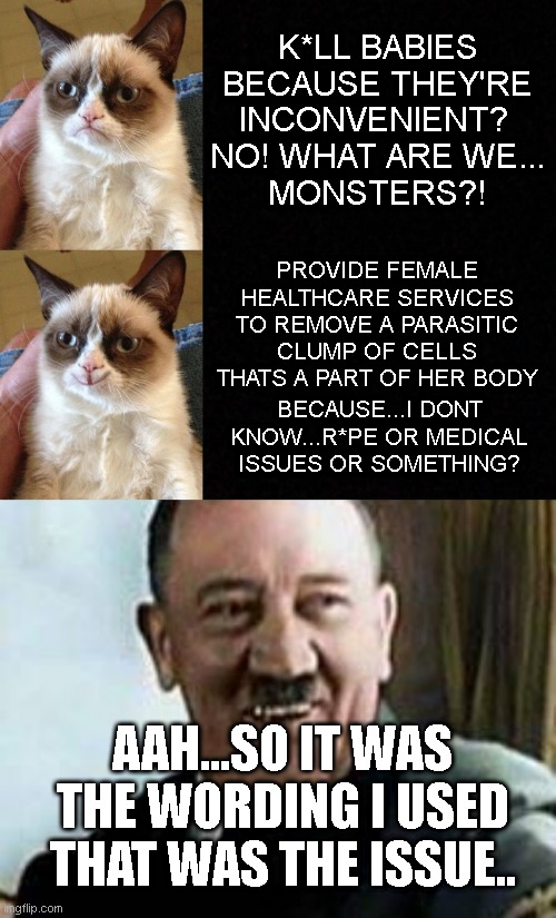 K*LL BABIES BECAUSE THEY'RE INCONVENIENT? 
NO! WHAT ARE WE...
MONSTERS?! PROVIDE FEMALE HEALTHCARE SERVICES TO REMOVE A PARASITIC CLUMP OF CELLS THATS A PART OF HER BODY; BECAUSE...I DONT KNOW...R*PE OR MEDICAL ISSUES OR SOMETHING? AAH...SO IT WAS THE WORDING I USED THAT WAS THE ISSUE.. | image tagged in angry cat,happy grumpy cat,blank,laughing hitler | made w/ Imgflip meme maker