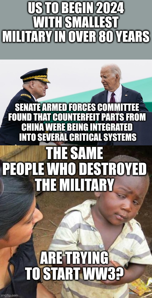 Biden's 'leadership problem' has caused massive troop shortage, retired Navy SEAL warns | US TO BEGIN 2024 WITH SMALLEST MILITARY IN OVER 80 YEARS; SENATE ARMED FORCES COMMITTEE 
FOUND THAT COUNTERFEIT PARTS FROM 
CHINA WERE BEING INTEGRATED 
INTO SEVERAL CRITICAL SYSTEMS; THE SAME PEOPLE WHO DESTROYED THE MILITARY; ARE TRYING TO START WW3? | image tagged in memes,third world skeptical kid | made w/ Imgflip meme maker
