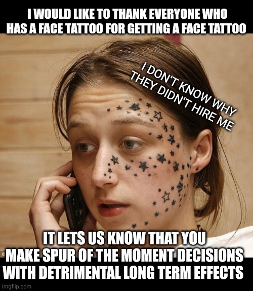 Your face is your resume | I WOULD LIKE TO THANK EVERYONE WHO HAS A FACE TATTOO FOR GETTING A FACE TATTOO; I DON'T KNOW WHY THEY DIDN'T HIRE ME; IT LETS US KNOW THAT YOU MAKE SPUR OF THE MOMENT DECISIONS WITH DETRIMENTAL LONG TERM EFFECTS | image tagged in face tattoo | made w/ Imgflip meme maker