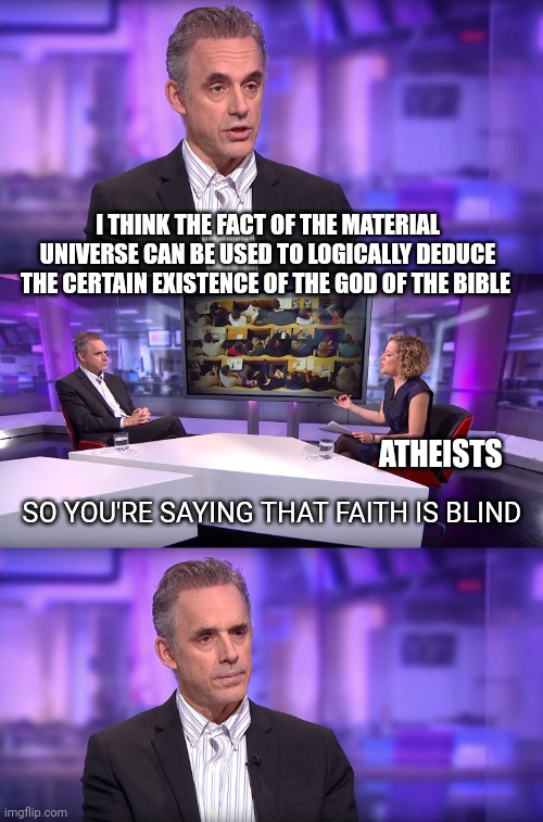 Talking to atheists be like | I THINK THE FACT OF THE MATERIAL UNIVERSE CAN BE USED TO LOGICALLY DEDUCE THE CERTAIN EXISTENCE OF THE GOD OF THE BIBLE; ATHEISTS; SO YOU'RE SAYING THAT FAITH IS BLIND | image tagged in jordan peterson vs feminist interviewer | made w/ Imgflip meme maker