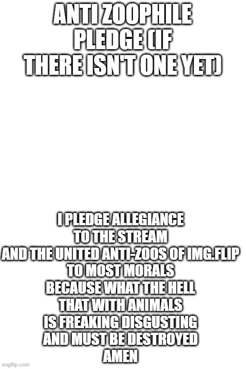 Anti-zoophile pledge | ANTI ZOOPHILE PLEDGE (IF THERE ISN'T ONE YET); I PLEDGE ALLEGIANCE
TO THE STREAM
AND THE UNITED ANTI-ZOOS OF IMG.FLIP
TO MOST MORALS
BECAUSE WHAT THE HELL
THAT WITH ANIMALS
IS FREAKING DISGUSTING
AND MUST BE DESTROYED
AMEN | made w/ Imgflip meme maker
