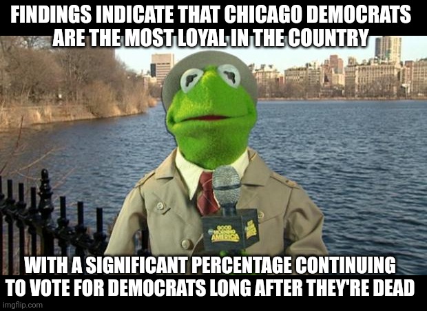 Vote early, vote often | FINDINGS INDICATE THAT CHICAGO DEMOCRATS 
ARE THE MOST LOYAL IN THE COUNTRY; WITH A SIGNIFICANT PERCENTAGE CONTINUING TO VOTE FOR DEMOCRATS LONG AFTER THEY'RE DEAD | image tagged in kermit news report | made w/ Imgflip meme maker