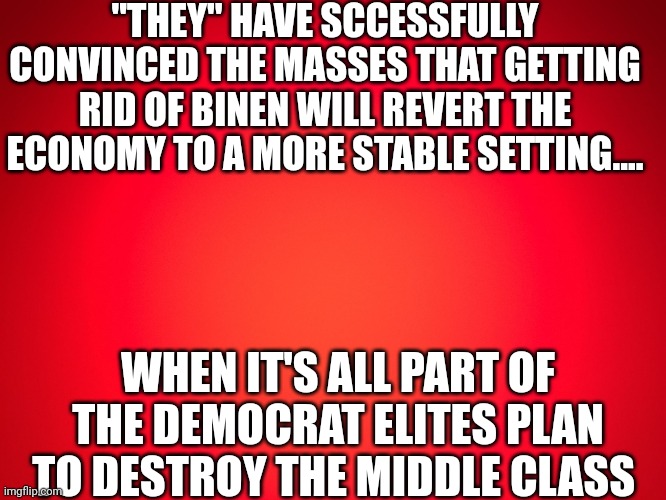 A state of dependence on government handouts | "THEY" HAVE SCCESSFULLY CONVINCED THE MASSES THAT GETTING RID OF BINEN WILL REVERT THE ECONOMY TO A MORE STABLE SETTING.... WHEN IT'S ALL PART OF THE DEMOCRAT ELITES PLAN TO DESTROY THE MIDDLE CLASS | image tagged in red background | made w/ Imgflip meme maker