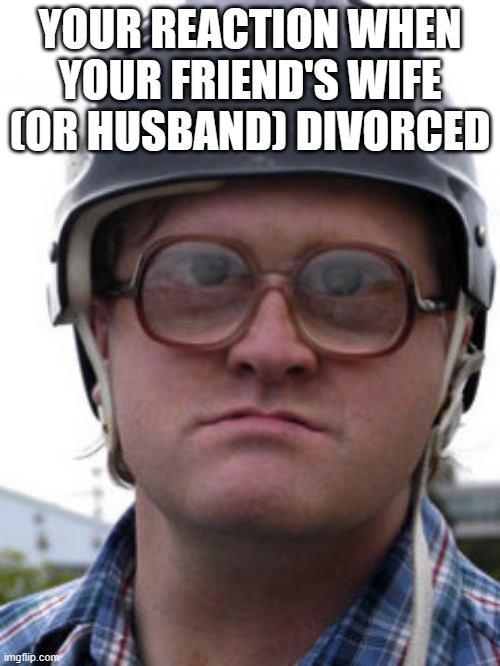 divorce | YOUR REACTION WHEN YOUR FRIEND'S WIFE (OR HUSBAND) DIVORCED | image tagged in bubbles trailer park boys | made w/ Imgflip meme maker