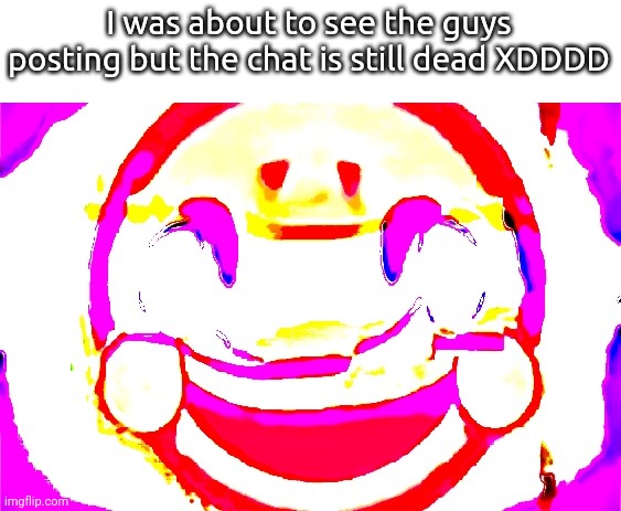 D E E P F R I E D | I was about to see the guys posting but the chat is still dead XDDDD | image tagged in d e e p f r i e d | made w/ Imgflip meme maker