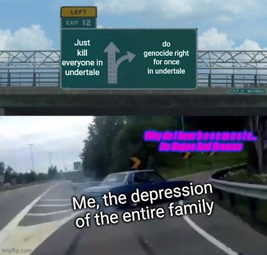 Distorted Undertale route (know how to listen to Hopes And Dreams to get it) | Just kill everyone in undertale; do genocide right for once in undertale; Why do I hear b o s s m u s I c...
Its Hopes And Dreams; Me, the depression of the entire family | image tagged in memes,left exit 12 off ramp | made w/ Imgflip meme maker