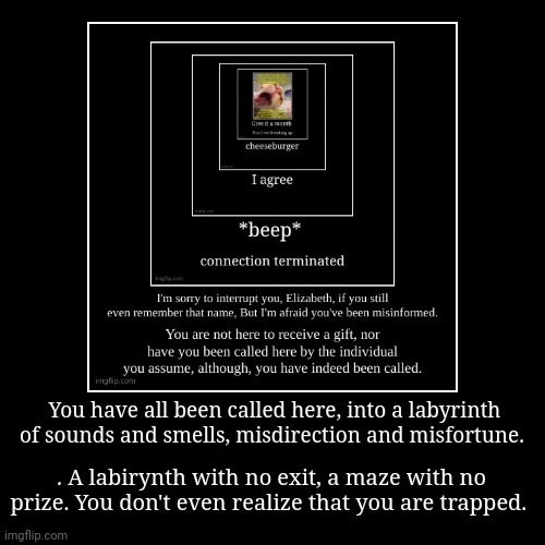 You have all been called here, into a labyrinth of sounds and smells, misdirection and misfortune. | . A labirynth with no exit, a maze with | image tagged in funny,demotivationals | made w/ Imgflip demotivational maker