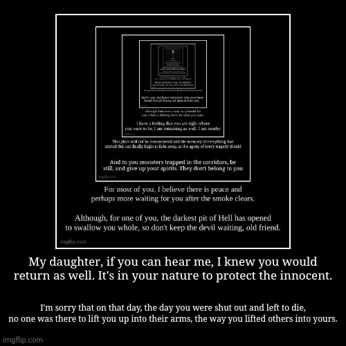 My daughter, if you can hear me, I knew you would return as well. It's in your nature to protect the innocent. | I'm sorry that on that day, | image tagged in funny,demotivationals | made w/ Imgflip demotivational maker