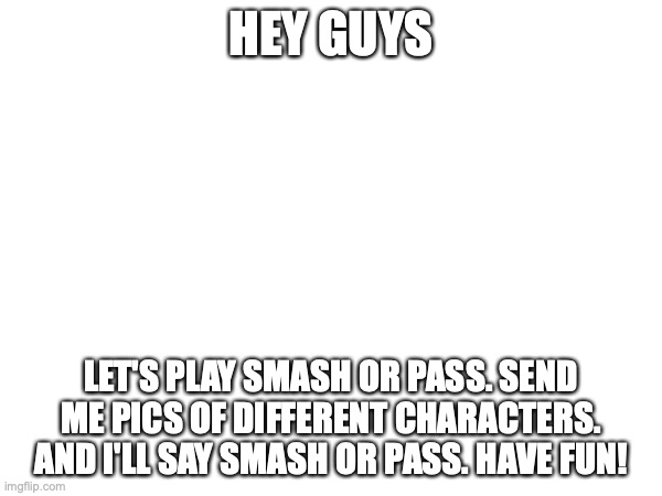 HEY GUYS; LET'S PLAY SMASH OR PASS. SEND ME PICS OF DIFFERENT CHARACTERS. AND I'LL SAY SMASH OR PASS. HAVE FUN! | made w/ Imgflip meme maker