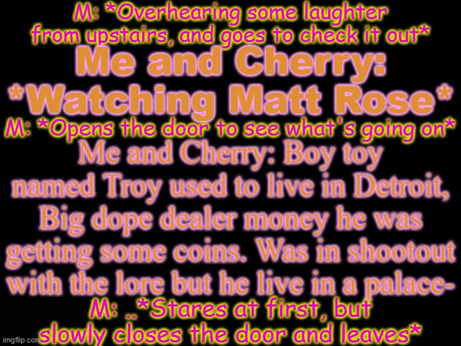 aeiou | M: *Overhearing some laughter from upstairs, and goes to check it out*; Me and Cherry: *Watching Matt Rose*; M: *Opens the door to see what's going on*; Me and Cherry: Boy toy named Troy used to live in Detroit, Big dope dealer money he was getting some coins. Was in shootout with the lore but he live in a palace-; M: ..*Stares at first, but slowly closes the door and leaves* | made w/ Imgflip meme maker